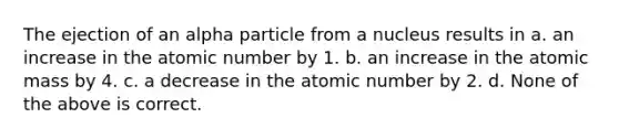 The ejection of an alpha particle from a nucleus results in a. an increase in the atomic number by 1. b. an increase in the atomic mass by 4. c. a decrease in the atomic number by 2. d. None of the above is correct.