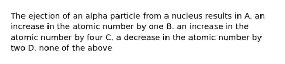 The ejection of an alpha particle from a nucleus results in A. an increase in the atomic number by one B. an increase in the atomic number by four C. a decrease in the atomic number by two D. none of the above