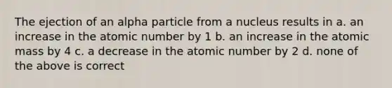 The ejection of an alpha particle from a nucleus results in a. an increase in the atomic number by 1 b. an increase in the atomic mass by 4 c. a decrease in the atomic number by 2 d. none of the above is correct