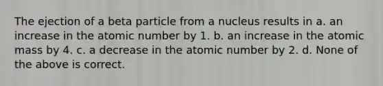 The ejection of a beta particle from a nucleus results in a. an increase in the atomic number by 1. b. an increase in the atomic mass by 4. c. a decrease in the atomic number by 2. d. None of the above is correct.