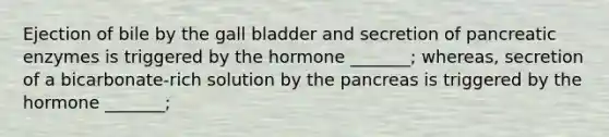 Ejection of bile by the gall bladder and secretion of pancreatic enzymes is triggered by the hormone _______; whereas, secretion of a bicarbonate-rich solution by the pancreas is triggered by the hormone _______;