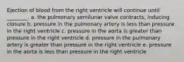 Ejection of blood from the right ventricle will continue until ________. a. the pulmonary semilunar valve contracts, inducing closure b. pressure in the pulmonary artery is less than pressure in the right ventricle c. pressure in the aorta is greater than pressure in the right ventricle d. pressure in the pulmonary artery is greater than pressure in the right ventricle e. pressure in the aorta is less than pressure in the right ventricle