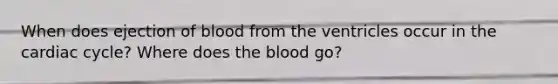 When does ejection of blood from the ventricles occur in the cardiac cycle? Where does the blood go?