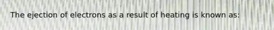 The ejection of electrons as a result of heating is known as: