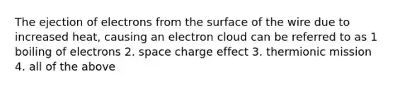 The ejection of electrons from the surface of the wire due to increased heat, causing an electron cloud can be referred to as 1 boiling of electrons 2. space charge effect 3. thermionic mission 4. all of the above