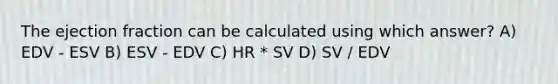 The ejection fraction can be calculated using which answer? A) EDV - ESV B) ESV - EDV C) HR * SV D) SV / EDV