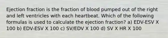 Ejection fraction is the fraction of blood pumped out of the right and left ventricles with each heartbeat. Which of the following formulas is used to calculate the ejection fraction? a) EDV-ESV X 100 b) EDV-ESV X 100 c) SV/EDV X 100 d) SV X HR X 100