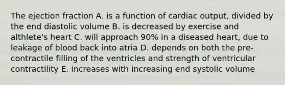 The ejection fraction A. is a function of cardiac output, divided by the end diastolic volume B. is decreased by exercise and althlete's heart C. will approach 90% in a diseased heart, due to leakage of blood back into atria D. depends on both the pre-contractile filling of the ventricles and strength of ventricular contractility E. increases with increasing end systolic volume