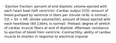 -Ejection fraction: percent of end diastolic volume ejected with each heart beat (left ventricle) -Cardiac output (CO): amount of blood pumped by ventricle in liters per minute (4-6L is normal) -CO = SV × HR -Stroke volume(SV): amount of blood ejected with each heartbeat (60-130mL is normal) -Preload: degree of stretch of cardiac muscle fibers at end of diastole -Afterload: resistance to ejection of blood from ventricle -Contractility: ability of cardiac muscle to shorten in response to electrical impulse