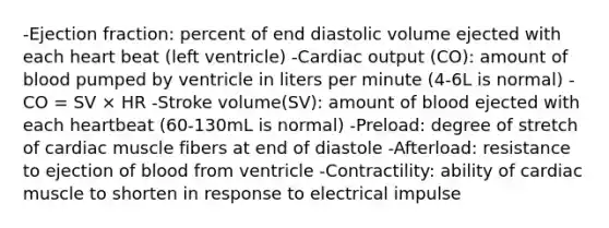 -Ejection fraction: percent of end diastolic volume ejected with each heart beat (left ventricle) -Cardiac output (CO): amount of blood pumped by ventricle in liters per minute (4-6L is normal) -CO = SV × HR -Stroke volume(SV): amount of blood ejected with each heartbeat (60-130mL is normal) -Preload: degree of stretch of cardiac muscle fibers at end of diastole -Afterload: resistance to ejection of blood from ventricle -Contractility: ability of cardiac muscle to shorten in response to electrical impulse