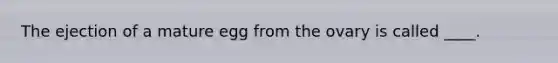The ejection of a mature egg from the ovary is called ____.