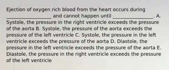 Ejection of oxygen rich blood from the heart occurs during ___________________ and cannot happen until _________________. A. Systole, the pressure in the right ventricle exceeds the pressure of the aorta B. Systole, the pressure of the aorta exceeds the pressure of the left ventricle C. Systole, the pressure in the left ventricle exceeds the pressure of the aorta D. Diastole, the pressure in the left ventricle exceeds the pressure of the aorta E. Diastole, the pressure in the right ventricle exceeds the pressure of the left ventricle