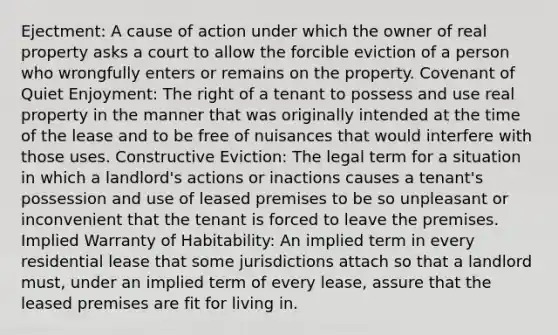 Ejectment: A cause of action under which the owner of real property asks a court to allow the forcible eviction of a person who wrongfully enters or remains on the property. Covenant of Quiet Enjoyment: The right of a tenant to possess and use real property in the manner that was originally intended at the time of the lease and to be free of nuisances that would interfere with those uses. Constructive Eviction: The legal term for a situation in which a landlord's actions or inactions causes a tenant's possession and use of leased premises to be so unpleasant or inconvenient that the tenant is forced to leave the premises. Implied Warranty of Habitability: An implied term in every residential lease that some jurisdictions attach so that a landlord must, under an implied term of every lease, assure that the leased premises are fit for living in.