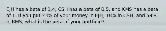 EJH has a beta of 1.4, CSH has a beta of 0.5, and KMS has a beta of 1. If you put 23% of your money in EJH, 18% in CSH, and 59% in KMS, what is the beta of your portfolio?