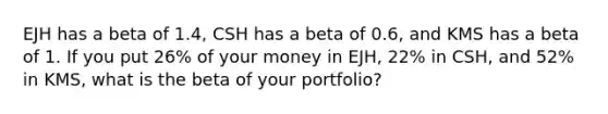 EJH has a beta of 1.4​, CSH has a beta of 0.6​, and KMS has a beta of 1. If you put 26​% of your money in​ EJH, 22​% in​ CSH, and 52​% in​ KMS, what is the beta of your​ portfolio?