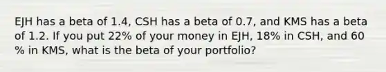 EJH has a beta of 1.4​, CSH has a beta of 0.7​, and KMS has a beta of 1.2. If you put 22​% of your money in​ EJH, 18​% in​ CSH, and 60​% in​ KMS, what is the beta of your​ portfolio?