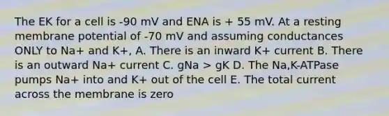 The EK for a cell is -90 mV and ENA is + 55 mV. At a resting membrane potential of -70 mV and assuming conductances ONLY to Na+ and K+, A. There is an inward K+ current B. There is an outward Na+ current C. gNa > gK D. The Na,K-ATPase pumps Na+ into and K+ out of the cell E. The total current across the membrane is zero