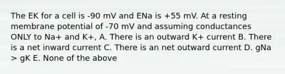 The EK for a cell is -90 mV and ENa is +55 mV. At a resting membrane potential of -70 mV and assuming conductances ONLY to Na+ and K+, A. There is an outward K+ current B. There is a net inward current C. There is an net outward current D. gNa > gK E. None of the above