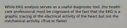 While EKG analysis serves as a useful diagnostic tool, the health care professional must be cognizant of the fact that the EKG is a graphic tracing of the electrical activity of the heart but not the mechanical activity. (True or False)