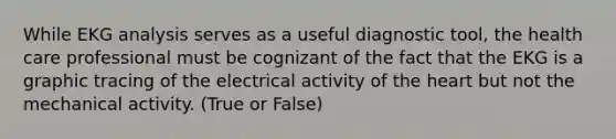 While EKG analysis serves as a useful diagnostic tool, the health care professional must be cognizant of the fact that the EKG is a graphic tracing of the electrical activity of the heart but not the mechanical activity. (True or False)