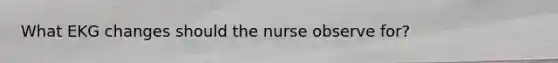 What EKG changes should the nurse observe for?