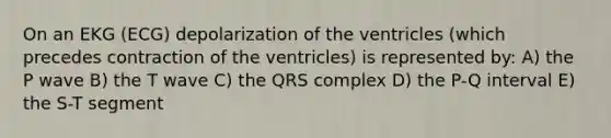 On an EKG (ECG) depolarization of the ventricles (which precedes contraction of the ventricles) is represented by: A) the P wave B) the T wave C) the QRS complex D) the P-Q interval E) the S-T segment