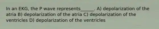 In an EKG, the P wave represents______. A) depolarization of the atria B) depolarization of the atria C) depolarization of the ventricles D) depolarization of the ventricles