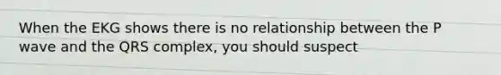 When the EKG shows there is no relationship between the P wave and the QRS complex, you should suspect