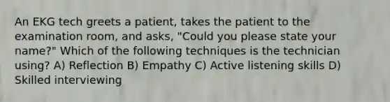 An EKG tech greets a patient, takes the patient to the examination room, and asks, "Could you please state your name?" Which of the following techniques is the technician using? A) Reflection B) Empathy C) Active listening skills D) Skilled interviewing