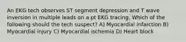 An EKG tech observes ST segment depression and T wave inversion in multiple leads on a pt EKG tracing. Which of the following should the tech suspect? A) Myocardial infarction B) Myocardial injury C) Myocardial ischemia D) Heart block