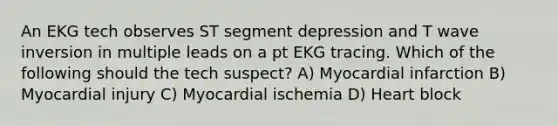 An EKG tech observes ST segment depression and T wave inversion in multiple leads on a pt EKG tracing. Which of the following should the tech suspect? A) Myocardial infarction B) Myocardial injury C) Myocardial ischemia D) Heart block