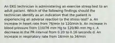 An EKG technician is administering an exercise stress test to an adult patient. Which of the following findings should the technician identify as an indication that the patient is experiencing an adverse reaction to the stress test? a. An increase in heart rate from 76/min to 120/min b. An increase in blood pressure from 110/76 mm Hg to 120/80 mm Hg c. A decrease in the PR interval from 0.20 to 0.16 seconds d. An increase in respiratory rate from 16/min to 34/min