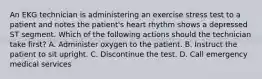 An EKG technician is administering an exercise stress test to a patient and notes the patient's heart rhythm shows a depressed ST segment. Which of the following actions should the technician take first? A. Administer oxygen to the patient. B. Instruct the patient to sit upright. C. Discontinue the test. D. Call emergency medical services