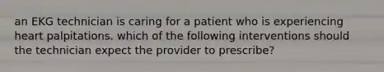 an EKG technician is caring for a patient who is experiencing heart palpitations. which of the following interventions should the technician expect the provider to prescribe?