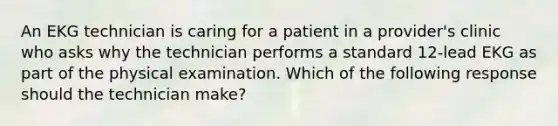 An EKG technician is caring for a patient in a provider's clinic who asks why the technician performs a standard 12-lead EKG as part of the physical examination. Which of the following response should the technician make?