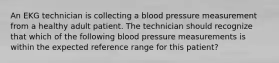 An EKG technician is collecting a blood pressure measurement from a healthy adult patient. The technician should recognize that which of the following blood pressure measurements is within the expected reference range for this patient?