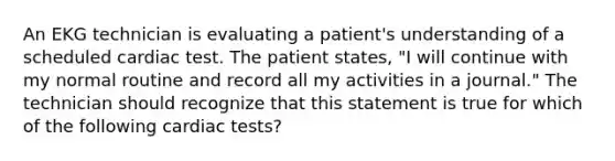 An EKG technician is evaluating a patient's understanding of a scheduled cardiac test. The patient states, "I will continue with my normal routine and record all my activities in a journal." The technician should recognize that this statement is true for which of the following cardiac tests?