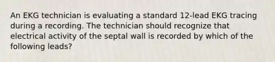 An EKG technician is evaluating a standard 12-lead EKG tracing during a recording. The technician should recognize that electrical activity of the septal wall is recorded by which of the following leads?