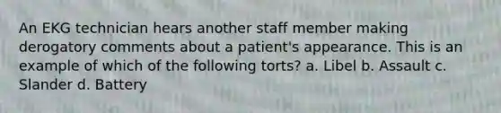 An EKG technician hears another staff member making derogatory comments about a patient's appearance. This is an example of which of the following torts? a. Libel b. Assault c. Slander d. Battery