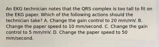 An EKG technician notes that the QRS complex is too tall to fit on the EKG paper. Which of the following actions should the technician take? A. Change the gain control to 20 mm/mV. B. Change the paper speed to 10 mm/second. C. Change the gain control to 5 mm/mV. D. Change the paper speed to 50 mm/second.