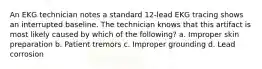 An EKG technician notes a standard 12-lead EKG tracing shows an interrupted baseline. The technician knows that this artifact is most likely caused by which of the following? a. Improper skin preparation b. Patient tremors c. Improper grounding d. Lead corrosion