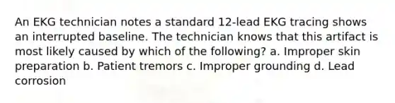 An EKG technician notes a standard 12-lead EKG tracing shows an interrupted baseline. The technician knows that this artifact is most likely caused by which of the following? a. Improper skin preparation b. Patient tremors c. Improper grounding d. Lead corrosion