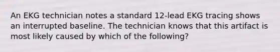 An EKG technician notes a standard 12-lead EKG tracing shows an interrupted baseline. The technician knows that this artifact is most likely caused by which of the following?