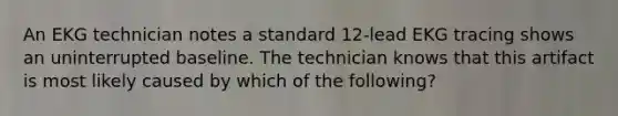 An EKG technician notes a standard 12-lead EKG tracing shows an uninterrupted baseline. The technician knows that this artifact is most likely caused by which of the following?