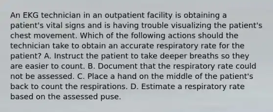 An EKG technician in an outpatient facility is obtaining a patient's vital signs and is having trouble visualizing the patient's chest movement. Which of the following actions should the technician take to obtain an accurate respiratory rate for the patient? A. Instruct the patient to take deeper breaths so they are easier to count. B. Document that the respiratory rate could not be assessed. C. Place a hand on the middle of the patient's back to count the respirations. D. Estimate a respiratory rate based on the assessed puse.