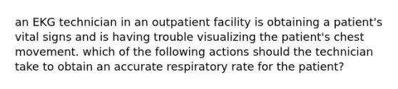 an EKG technician in an outpatient facility is obtaining a patient's vital signs and is having trouble visualizing the patient's chest movement. which of the following actions should the technician take to obtain an accurate respiratory rate for the patient?