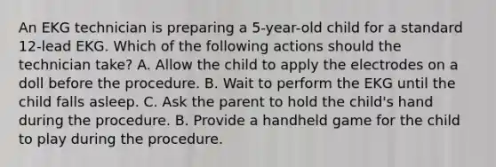 An EKG technician is preparing a 5-year-old child for a standard 12-lead EKG. Which of the following actions should the technician take? A. Allow the child to apply the electrodes on a doll before the procedure. B. Wait to perform the EKG until the child falls asleep. C. Ask the parent to hold the child's hand during the procedure. B. Provide a handheld game for the child to play during the procedure.