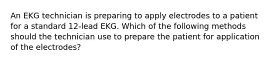 An EKG technician is preparing to apply electrodes to a patient for a standard 12-lead EKG. Which of the following methods should the technician use to prepare the patient for application of the electrodes?