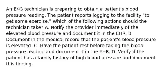 An EKG technician is preparing to obtain a patient's blood pressure reading. The patient reports jogging to the facility "to get some exercise." Which of the following actions should the technician take? A. Notify the provider immediately of the elevated blood pressure and document it in the EHR. B. Document in the medical record that the patient's blood pressure is elevated. C. Have the patient rest before taking the blood pressure reading and document it in the EHR. D. Verify if the patient has a family history of high blood pressure and document this finding.