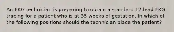 An EKG technician is preparing to obtain a standard 12-lead EKG tracing for a patient who is at 35 weeks of gestation. In which of the following positions should the technician place the patient?